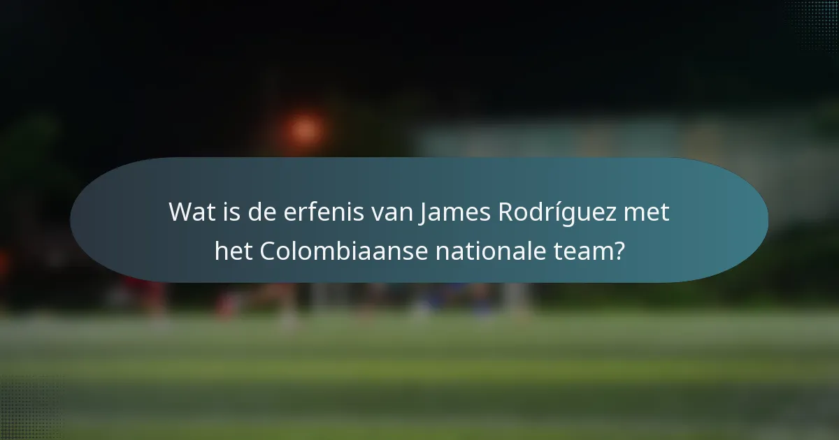 Wat is de erfenis van James Rodríguez met het Colombiaanse nationale team?